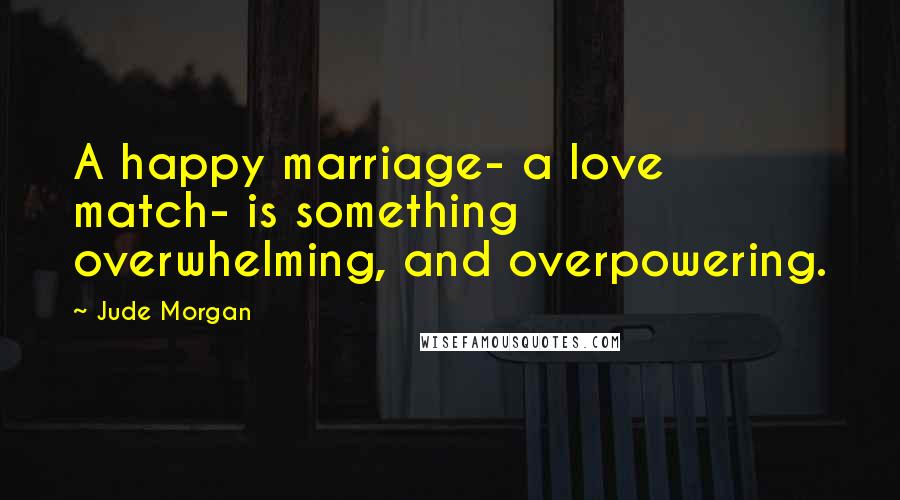 Jude Morgan Quotes: A happy marriage- a love match- is something overwhelming, and overpowering.