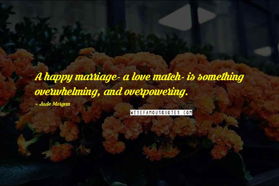 Jude Morgan Quotes: A happy marriage- a love match- is something overwhelming, and overpowering.
