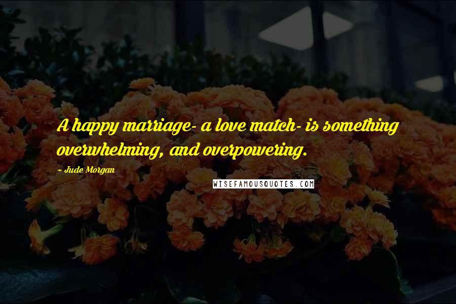 Jude Morgan Quotes: A happy marriage- a love match- is something overwhelming, and overpowering.