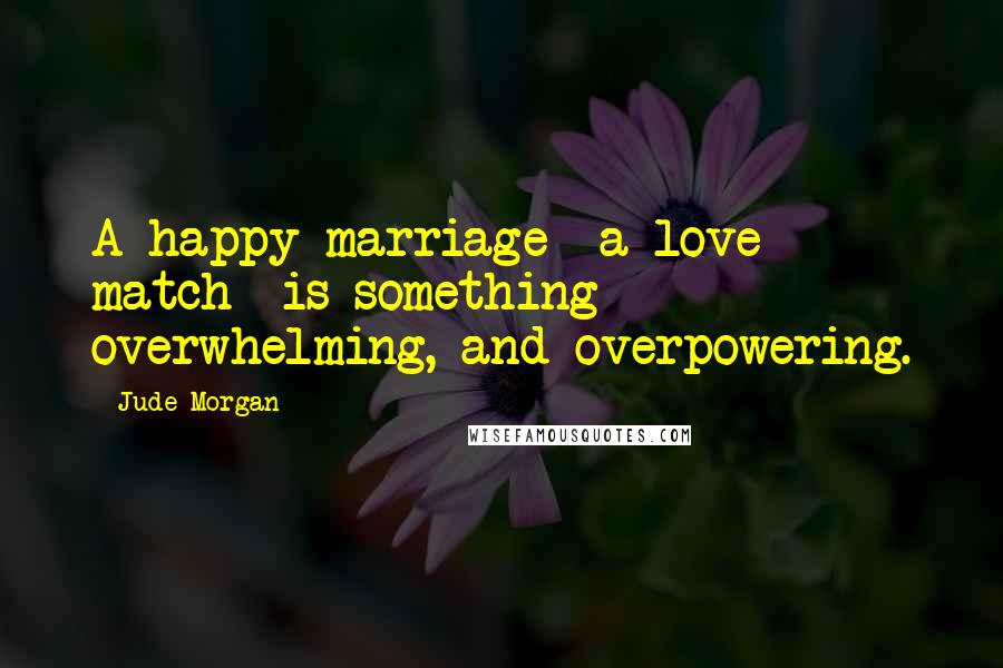 Jude Morgan Quotes: A happy marriage- a love match- is something overwhelming, and overpowering.