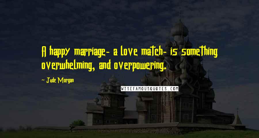 Jude Morgan Quotes: A happy marriage- a love match- is something overwhelming, and overpowering.