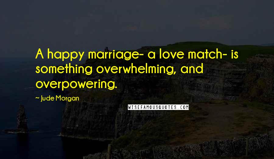 Jude Morgan Quotes: A happy marriage- a love match- is something overwhelming, and overpowering.