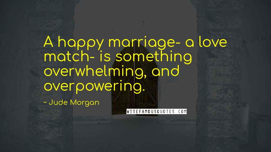 Jude Morgan Quotes: A happy marriage- a love match- is something overwhelming, and overpowering.