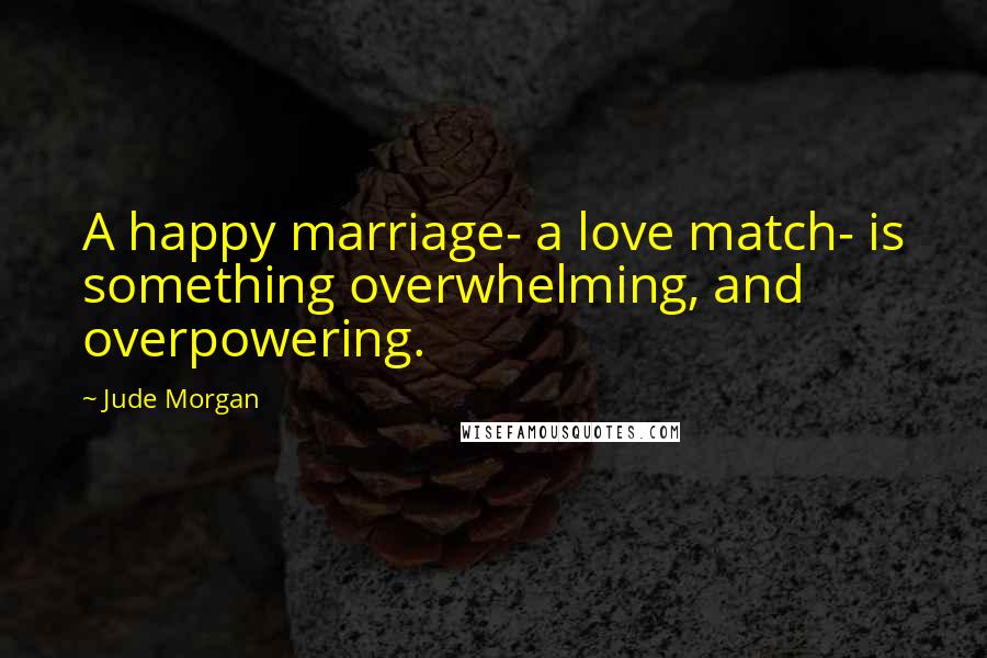 Jude Morgan Quotes: A happy marriage- a love match- is something overwhelming, and overpowering.