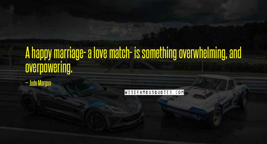 Jude Morgan Quotes: A happy marriage- a love match- is something overwhelming, and overpowering.