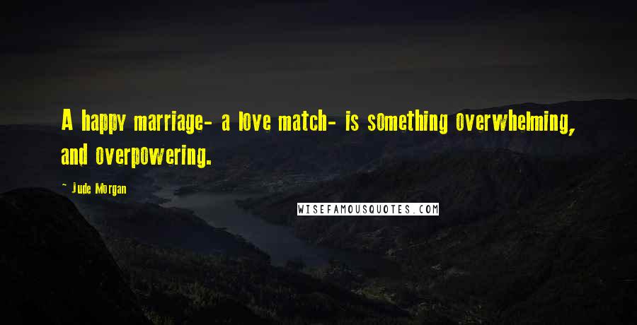 Jude Morgan Quotes: A happy marriage- a love match- is something overwhelming, and overpowering.