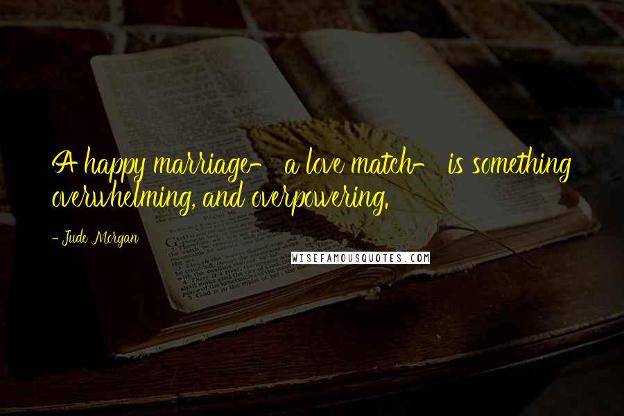 Jude Morgan Quotes: A happy marriage- a love match- is something overwhelming, and overpowering.