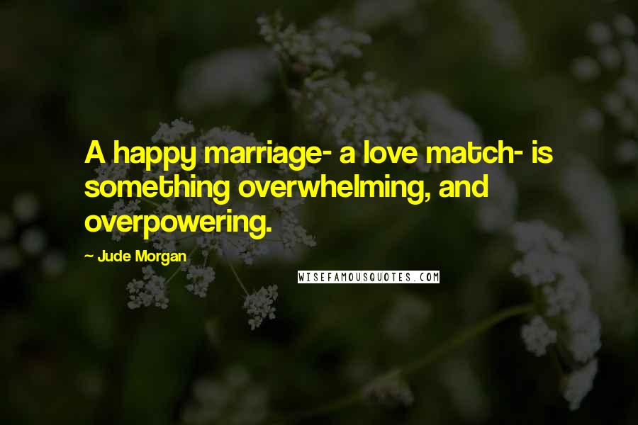 Jude Morgan Quotes: A happy marriage- a love match- is something overwhelming, and overpowering.