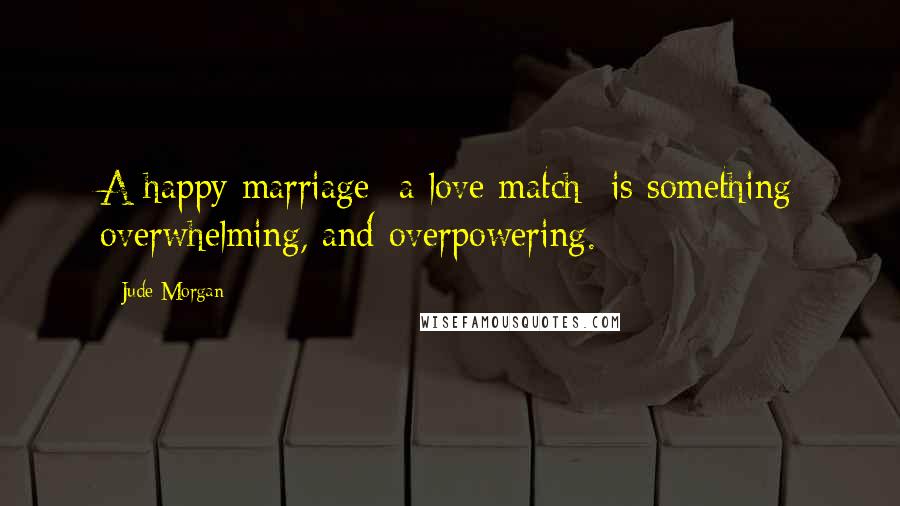Jude Morgan Quotes: A happy marriage- a love match- is something overwhelming, and overpowering.