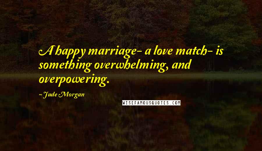 Jude Morgan Quotes: A happy marriage- a love match- is something overwhelming, and overpowering.