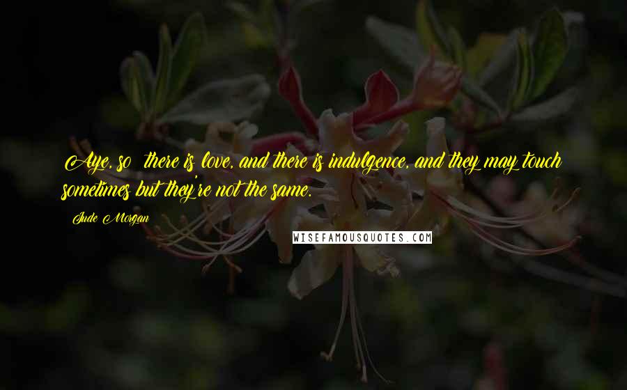 Jude Morgan Quotes: Aye, so: there is love, and there is indulgence, and they may touch sometimes but they're not the same.