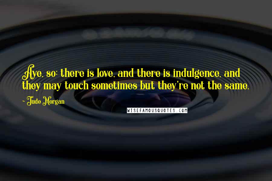 Jude Morgan Quotes: Aye, so: there is love, and there is indulgence, and they may touch sometimes but they're not the same.