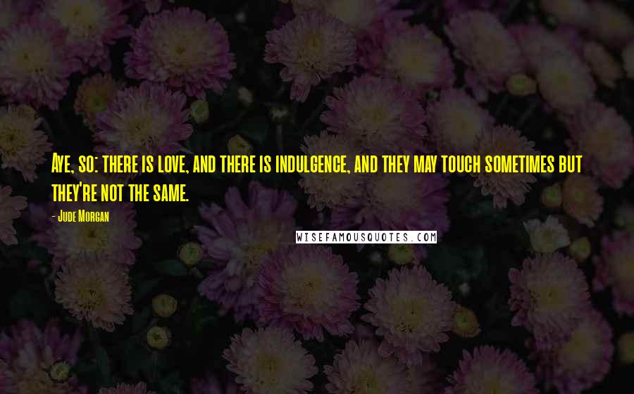 Jude Morgan Quotes: Aye, so: there is love, and there is indulgence, and they may touch sometimes but they're not the same.