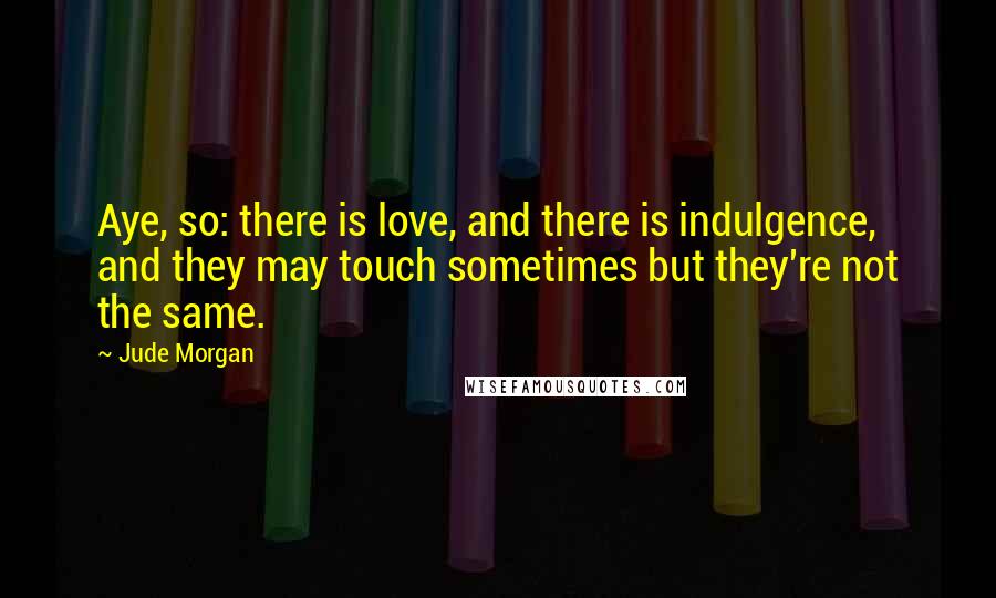 Jude Morgan Quotes: Aye, so: there is love, and there is indulgence, and they may touch sometimes but they're not the same.