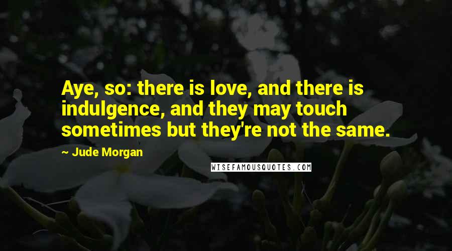 Jude Morgan Quotes: Aye, so: there is love, and there is indulgence, and they may touch sometimes but they're not the same.