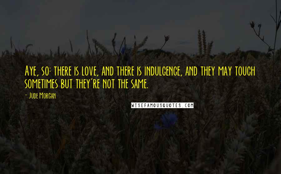 Jude Morgan Quotes: Aye, so: there is love, and there is indulgence, and they may touch sometimes but they're not the same.