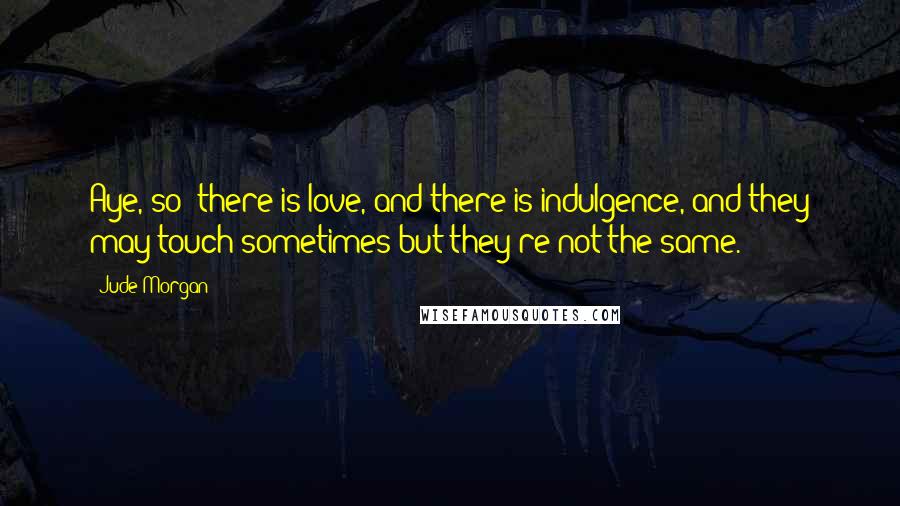 Jude Morgan Quotes: Aye, so: there is love, and there is indulgence, and they may touch sometimes but they're not the same.