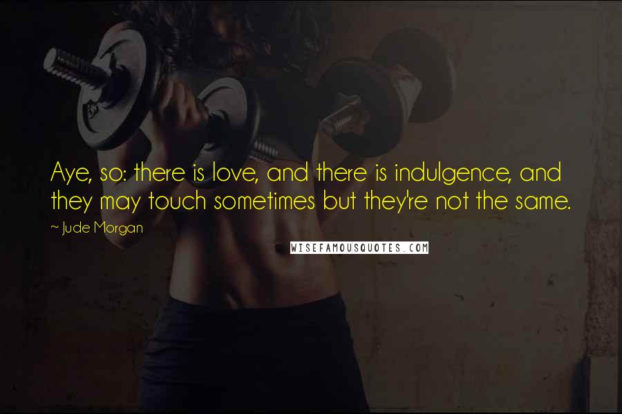 Jude Morgan Quotes: Aye, so: there is love, and there is indulgence, and they may touch sometimes but they're not the same.