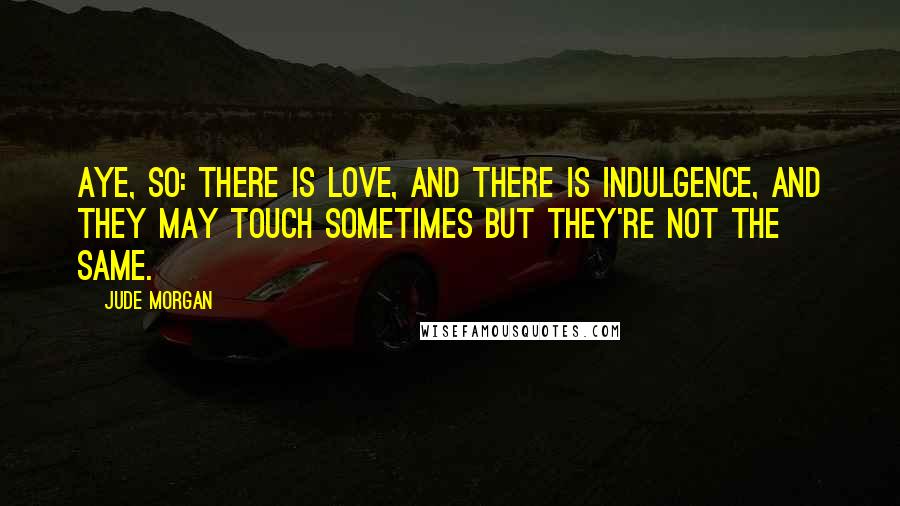 Jude Morgan Quotes: Aye, so: there is love, and there is indulgence, and they may touch sometimes but they're not the same.