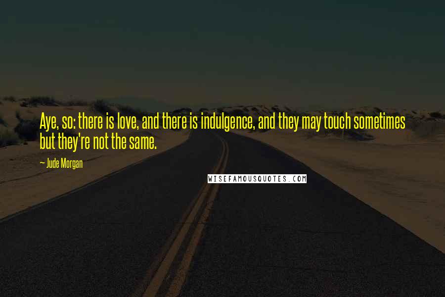 Jude Morgan Quotes: Aye, so: there is love, and there is indulgence, and they may touch sometimes but they're not the same.