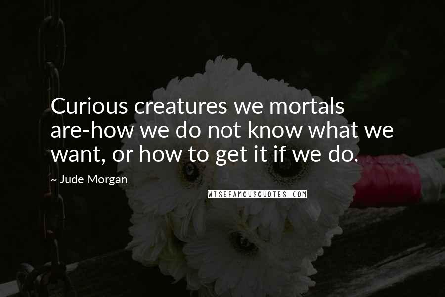 Jude Morgan Quotes: Curious creatures we mortals are-how we do not know what we want, or how to get it if we do.