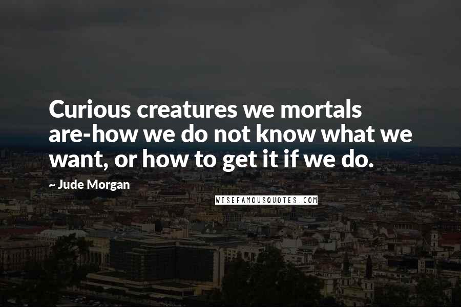 Jude Morgan Quotes: Curious creatures we mortals are-how we do not know what we want, or how to get it if we do.