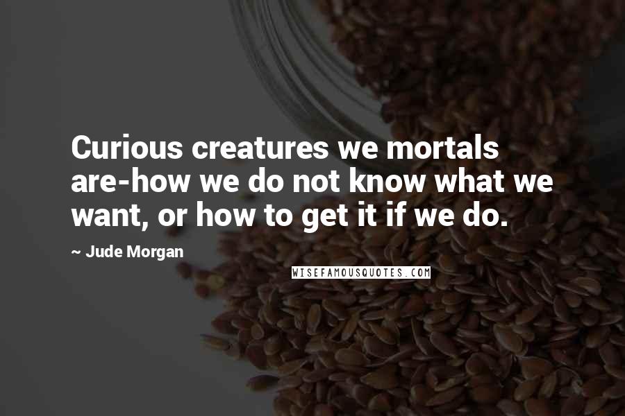 Jude Morgan Quotes: Curious creatures we mortals are-how we do not know what we want, or how to get it if we do.