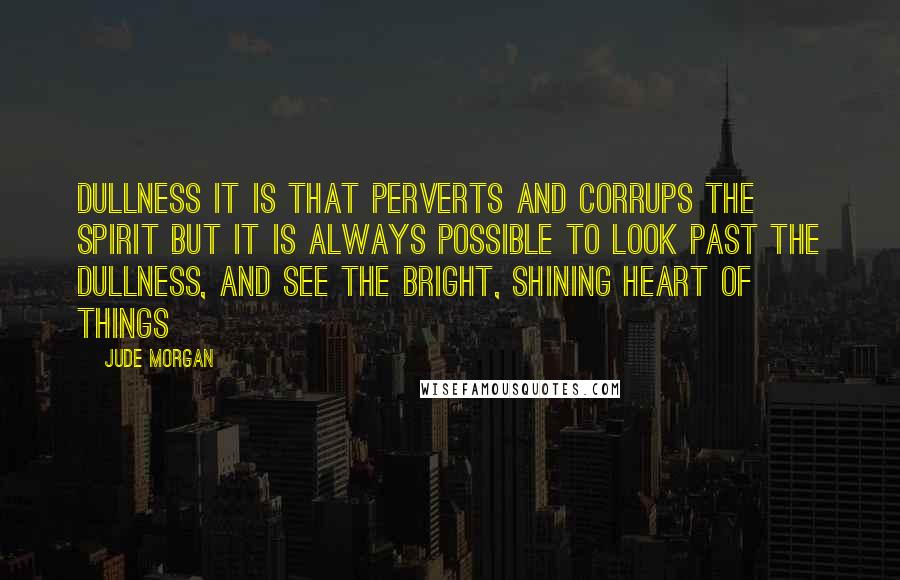 Jude Morgan Quotes: Dullness it is that perverts and corrups the spirit but it is always possible to look past the dullness, and see the bright, shining heart of things