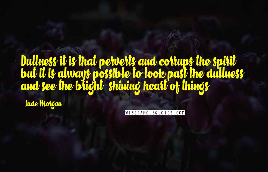 Jude Morgan Quotes: Dullness it is that perverts and corrups the spirit but it is always possible to look past the dullness, and see the bright, shining heart of things