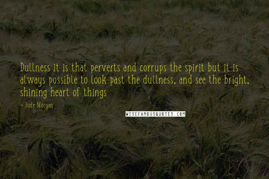 Jude Morgan Quotes: Dullness it is that perverts and corrups the spirit but it is always possible to look past the dullness, and see the bright, shining heart of things