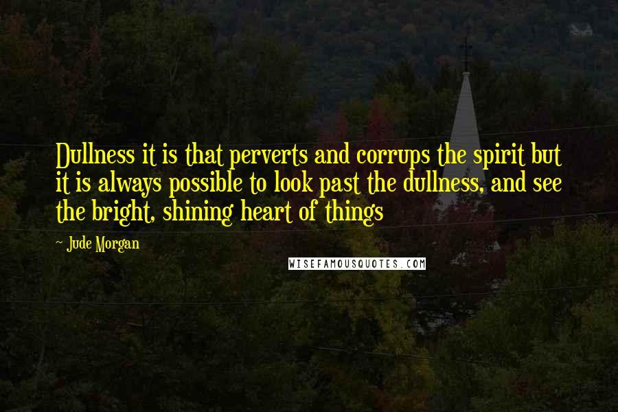 Jude Morgan Quotes: Dullness it is that perverts and corrups the spirit but it is always possible to look past the dullness, and see the bright, shining heart of things