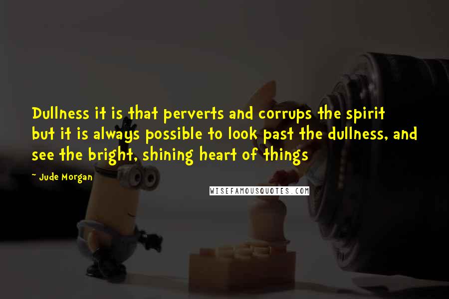 Jude Morgan Quotes: Dullness it is that perverts and corrups the spirit but it is always possible to look past the dullness, and see the bright, shining heart of things