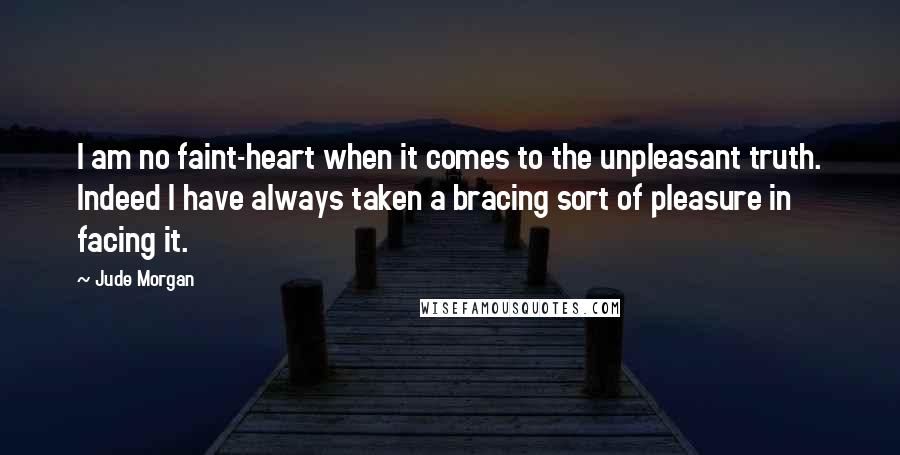 Jude Morgan Quotes: I am no faint-heart when it comes to the unpleasant truth. Indeed I have always taken a bracing sort of pleasure in facing it.