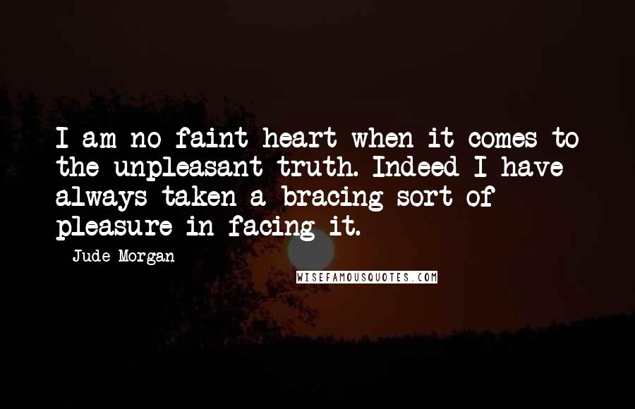 Jude Morgan Quotes: I am no faint-heart when it comes to the unpleasant truth. Indeed I have always taken a bracing sort of pleasure in facing it.