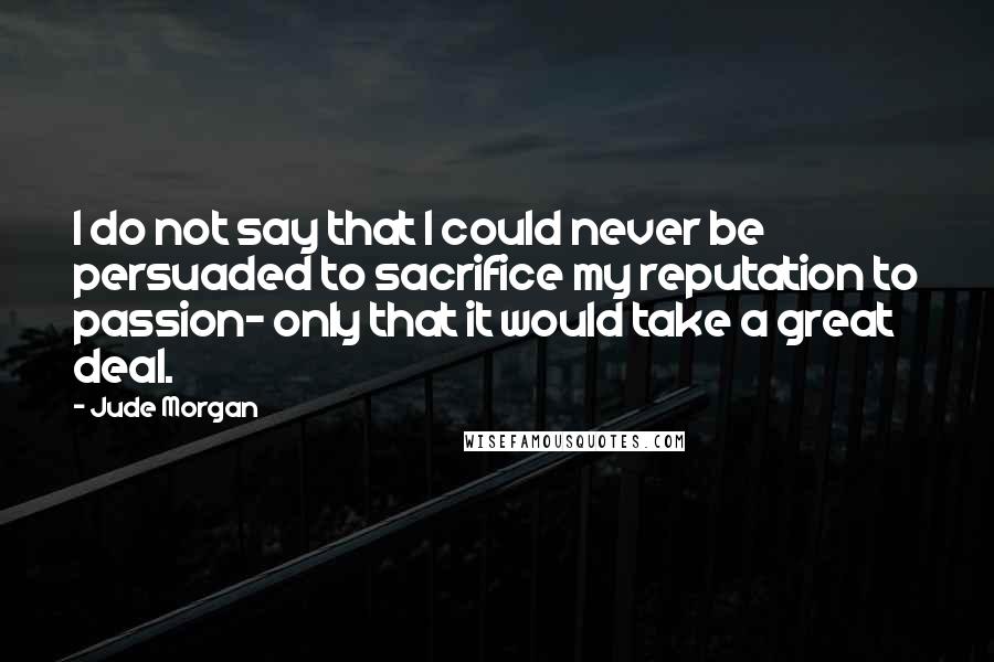 Jude Morgan Quotes: I do not say that I could never be persuaded to sacrifice my reputation to passion- only that it would take a great deal.