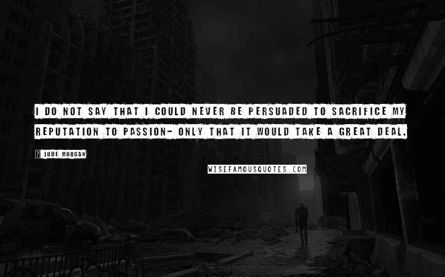 Jude Morgan Quotes: I do not say that I could never be persuaded to sacrifice my reputation to passion- only that it would take a great deal.