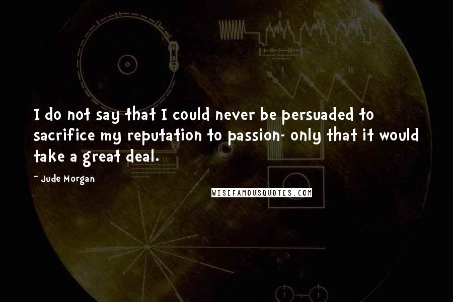 Jude Morgan Quotes: I do not say that I could never be persuaded to sacrifice my reputation to passion- only that it would take a great deal.