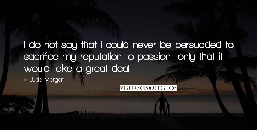 Jude Morgan Quotes: I do not say that I could never be persuaded to sacrifice my reputation to passion- only that it would take a great deal.