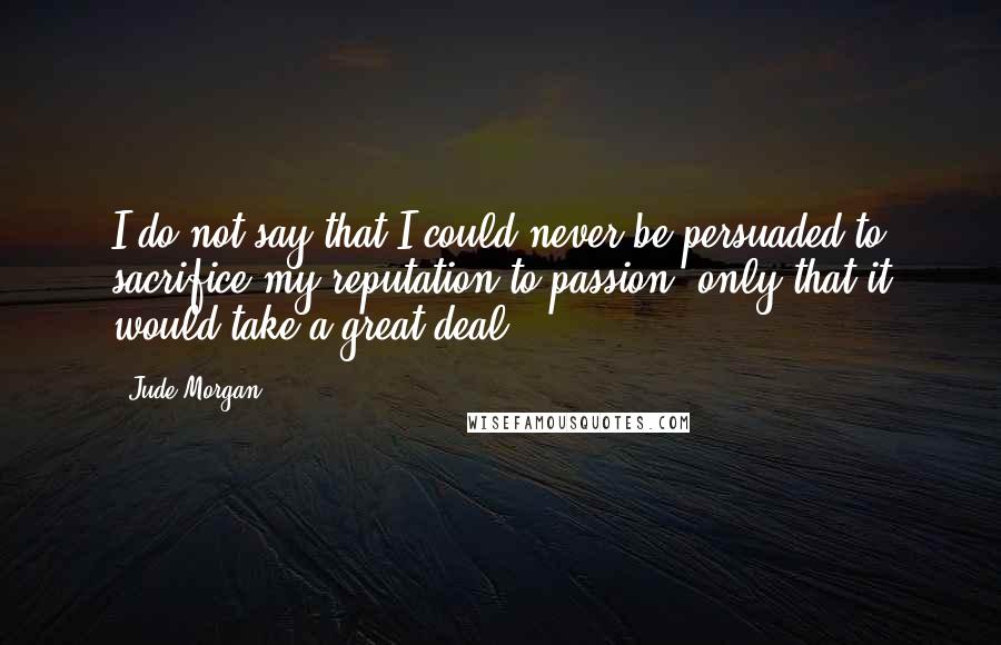 Jude Morgan Quotes: I do not say that I could never be persuaded to sacrifice my reputation to passion- only that it would take a great deal.