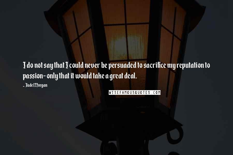 Jude Morgan Quotes: I do not say that I could never be persuaded to sacrifice my reputation to passion- only that it would take a great deal.