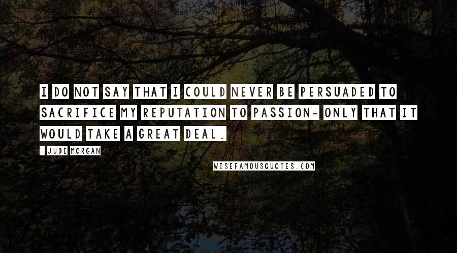 Jude Morgan Quotes: I do not say that I could never be persuaded to sacrifice my reputation to passion- only that it would take a great deal.