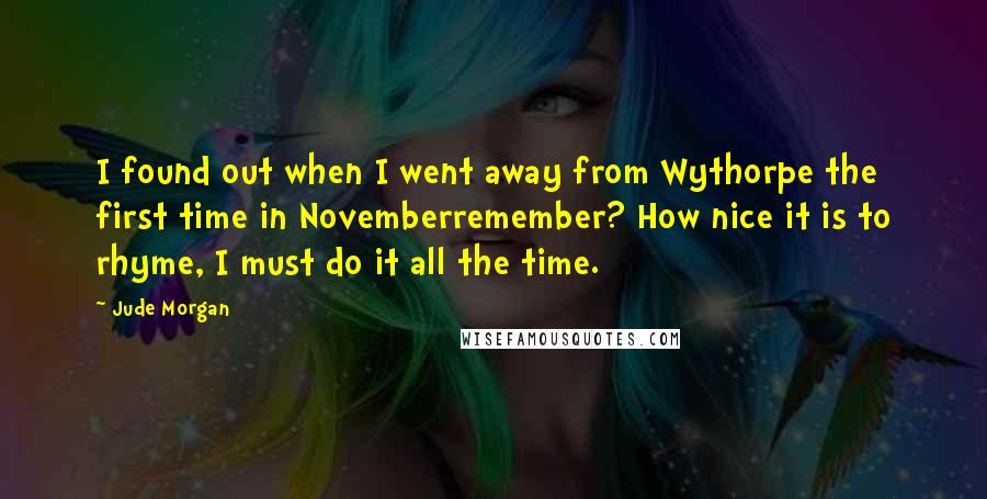 Jude Morgan Quotes: I found out when I went away from Wythorpe the first time in Novemberremember? How nice it is to rhyme, I must do it all the time.