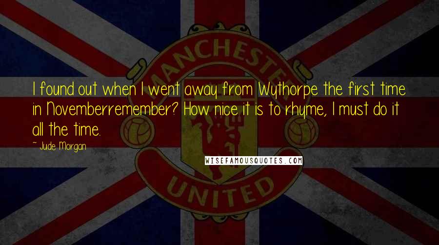 Jude Morgan Quotes: I found out when I went away from Wythorpe the first time in Novemberremember? How nice it is to rhyme, I must do it all the time.