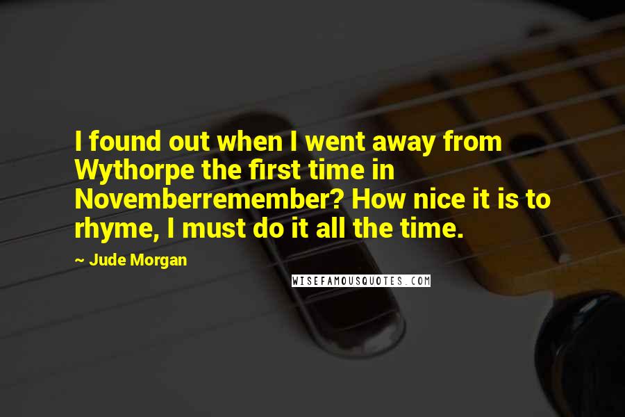 Jude Morgan Quotes: I found out when I went away from Wythorpe the first time in Novemberremember? How nice it is to rhyme, I must do it all the time.