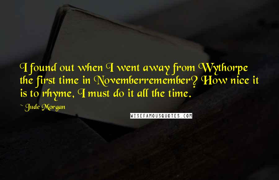 Jude Morgan Quotes: I found out when I went away from Wythorpe the first time in Novemberremember? How nice it is to rhyme, I must do it all the time.