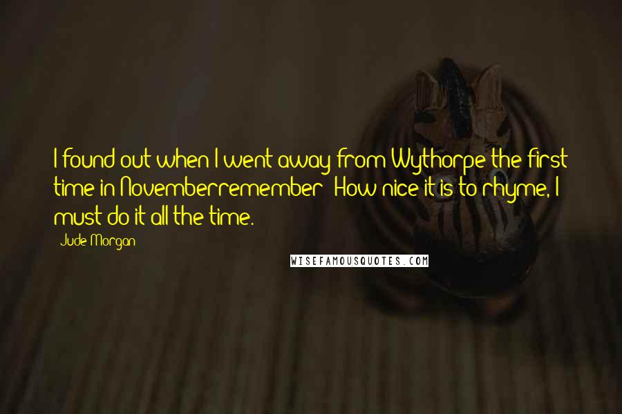 Jude Morgan Quotes: I found out when I went away from Wythorpe the first time in Novemberremember? How nice it is to rhyme, I must do it all the time.