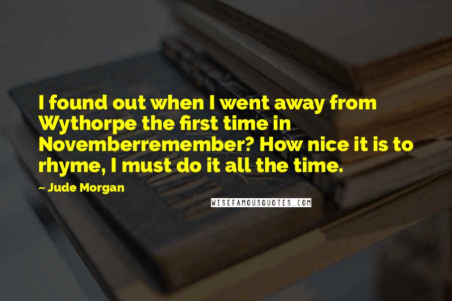 Jude Morgan Quotes: I found out when I went away from Wythorpe the first time in Novemberremember? How nice it is to rhyme, I must do it all the time.