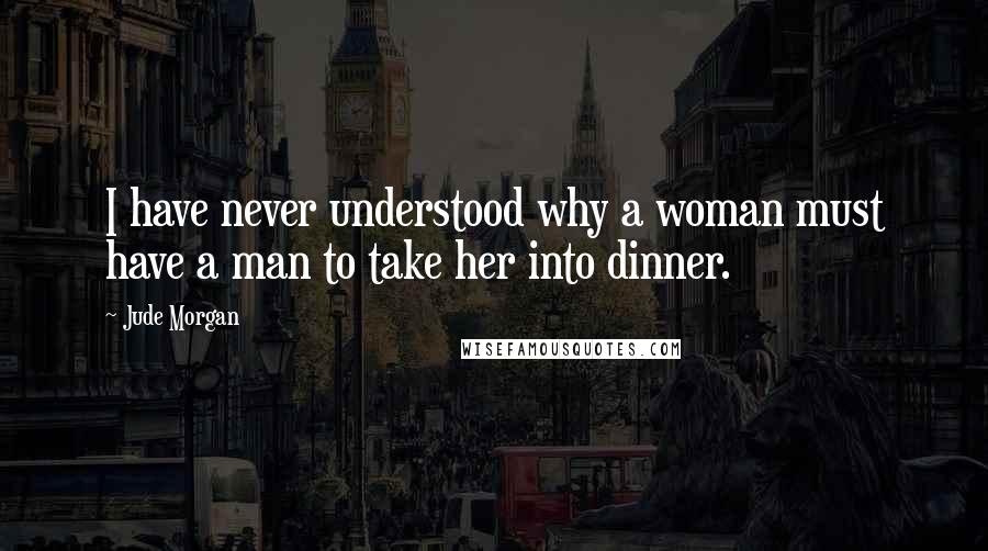 Jude Morgan Quotes: I have never understood why a woman must have a man to take her into dinner.