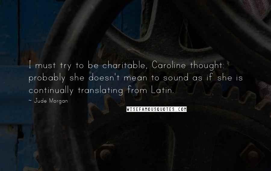 Jude Morgan Quotes: I must try to be charitable, Caroline thought: probably she doesn't mean to sound as if she is continually translating from Latin.