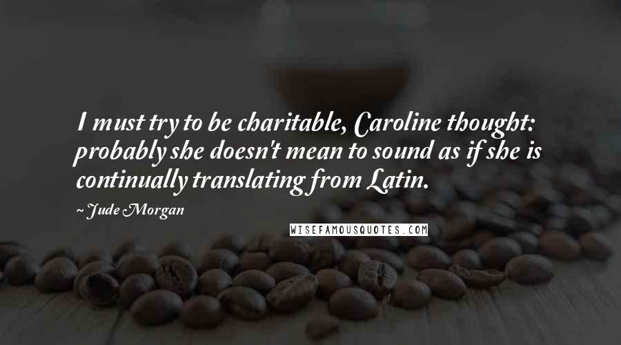 Jude Morgan Quotes: I must try to be charitable, Caroline thought: probably she doesn't mean to sound as if she is continually translating from Latin.